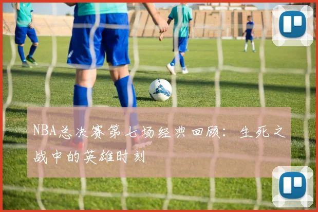 NBA总决赛第七场经典回顾：生死之战中的英雄时刻