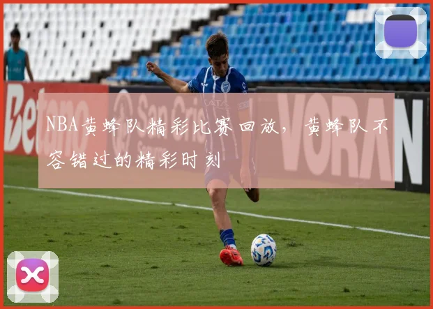 NBA黄蜂队精彩比赛回放，黄蜂队不容错过的精彩时刻