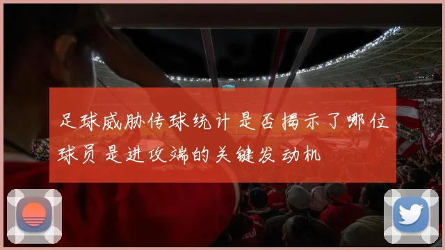 足球威胁传球统计是否揭示了哪位球员是进攻端的关键发动机