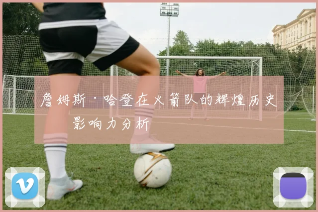 詹姆斯·哈登在火箭队的辉煌历史及影响力分析