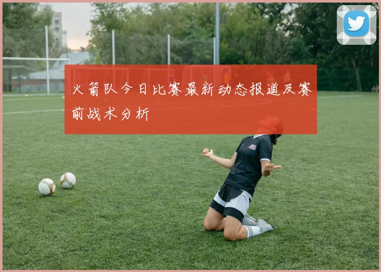 火箭队今日比赛最新动态报道及赛前战术分析