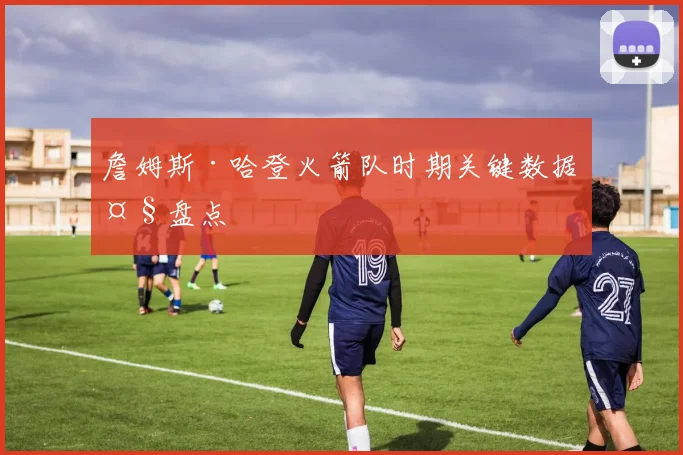 詹姆斯·哈登火箭队时期关键数据大盘点